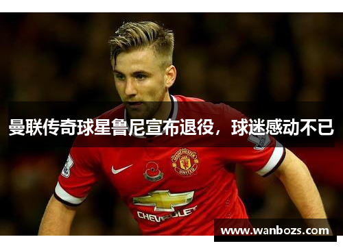 曼联传奇球星鲁尼宣布退役，球迷感动不已